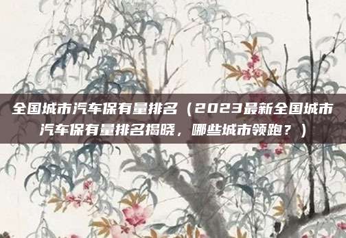 全国城市汽车保有量排名（2023最新全国城市汽车保有量排名揭晓，哪些城市领跑？）