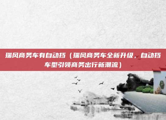 瑞风商务车有自动挡（瑞风商务车全新升级，自动挡车型引领商务出行新潮流）