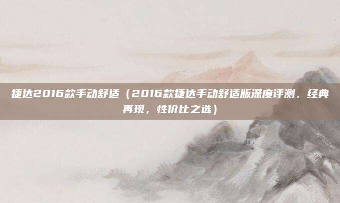 捷达2016款手动舒适（2016款捷达手动舒适版深度评测，经典再现，性价比之选）