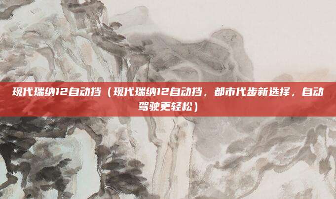 现代瑞纳12自动挡（现代瑞纳12自动挡，都市代步新选择，自动驾驶更轻松）