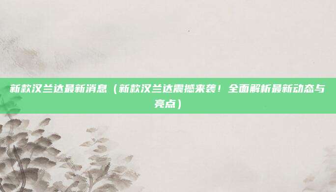 新款汉兰达最新消息（新款汉兰达震撼来袭！全面解析最新动态与亮点）