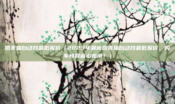 凯美瑞自动挡最低报价（2023年最新凯美瑞自动挡最低报价，购车预算省心指南！）