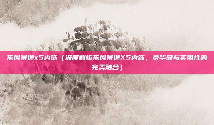 东风景逸x5内饰（深度解析东风景逸X5内饰，豪华感与实用性的完美融合）