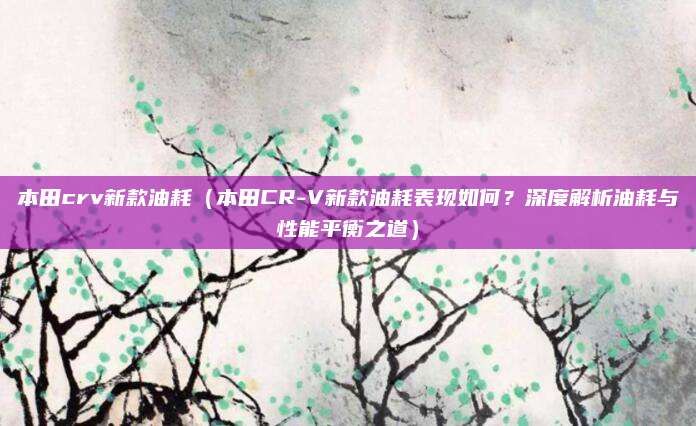 本田crv新款油耗（本田CR-V新款油耗表现如何？深度解析油耗与性能平衡之道）