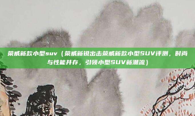 荣威新款小型suv（荣威新锐出击荣威新款小型SUV评测，时尚与性能并存，引领小型SUV新潮流）