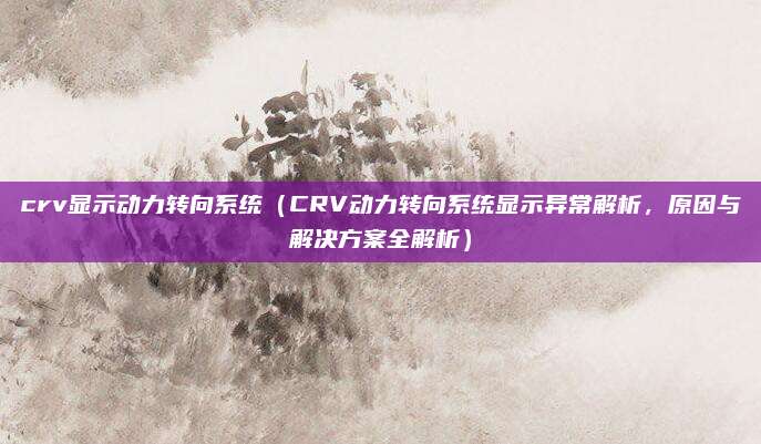 crv显示动力转向系统（CRV动力转向系统显示异常解析，原因与解决方案全解析）