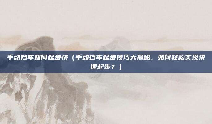 手动挡车如何起步快（手动挡车起步技巧大揭秘，如何轻松实现快速起步？）