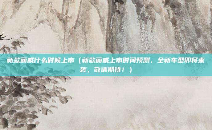 新款丽威什么时候上市（新款丽威上市时间预测，全新车型即将来袭，敬请期待！）