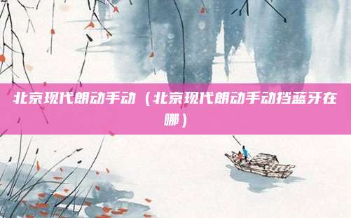 北京现代朗动手动(北京现代朗动手动挡蓝牙在哪)