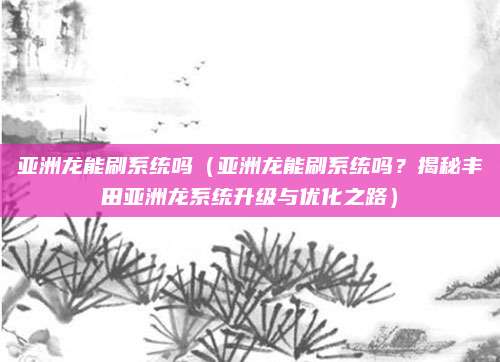 亚洲龙能刷系统吗（亚洲龙能刷系统吗？揭秘丰田亚洲龙系统升级与优化之路）
