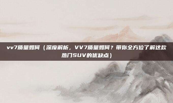 vv7质量如何（深度解析，VV7质量如何？带你全方位了解这款热门SUV的优缺点）