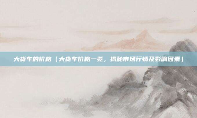 大货车的价格（大货车价格一览，揭秘市场行情及影响因素）