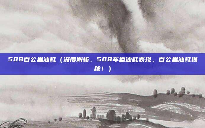 508百公里油耗（深度解析，508车型油耗表现，百公里油耗揭秘！）