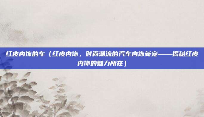 红皮内饰的车（红皮内饰，时尚潮流的汽车内饰新宠——揭秘红皮内饰的魅力所在）