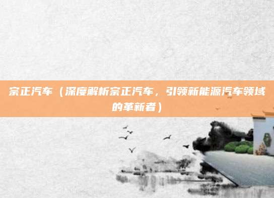 宗正汽车（深度解析宗正汽车，引领新能源汽车领域的革新者）