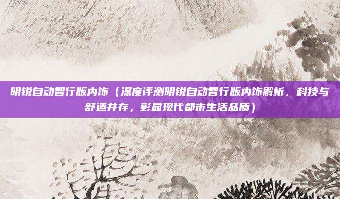明锐自动智行版内饰（深度评测明锐自动智行版内饰解析，科技与舒适并存，彰显现代都市生活品质）