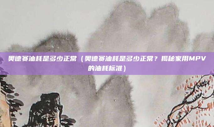 奥德赛油耗是多少正常（奥德赛油耗是多少正常？揭秘家用MPV的油耗标准）