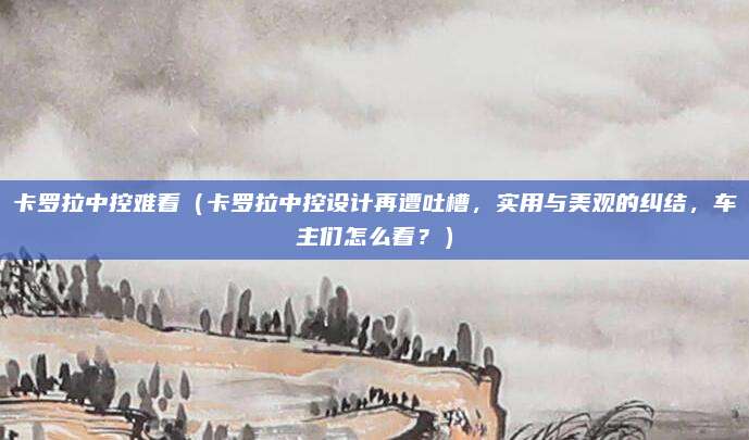 卡罗拉中控难看（卡罗拉中控设计再遭吐槽，实用与美观的纠结，车主们怎么看？）