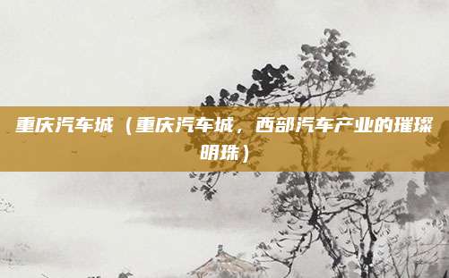 重庆汽车城（重庆汽车城，西部汽车产业的璀璨明珠）