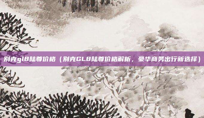 别克gl8陆尊价格（别克GL8陆尊价格解析，豪华商务出行新选择）