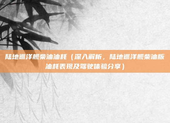 陆地巡洋舰柴油油耗（深入解析，陆地巡洋舰柴油版油耗表现及驾驶体验分享）