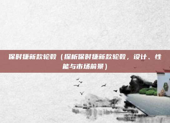 保时捷新款轮毂（探析保时捷新款轮毂，设计、性能与市场前景）