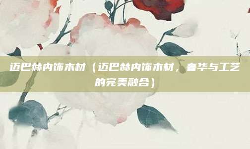 迈巴赫内饰木材（迈巴赫内饰木材，奢华与工艺的完美融合）
