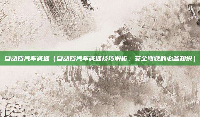 自动挡汽车减速（自动挡汽车减速技巧解析，安全驾驶的必备知识）