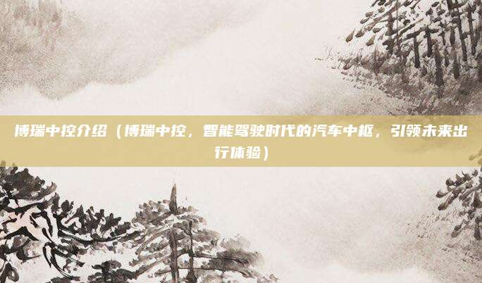 博瑞中控介绍（博瑞中控，智能驾驶时代的汽车中枢，引领未来出行体验）