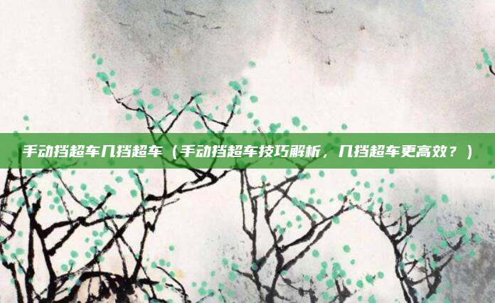 手动挡超车几挡超车（手动挡超车技巧解析，几挡超车更高效？）