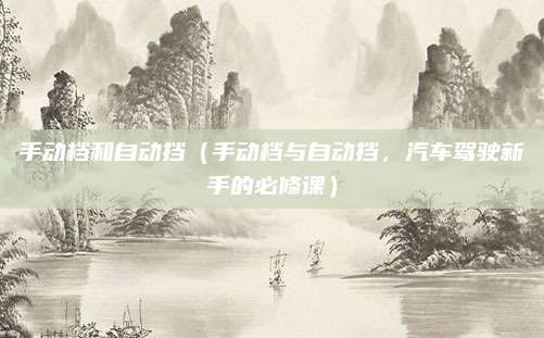 手动档和自动挡（手动档与自动挡，汽车驾驶新手的必修课）