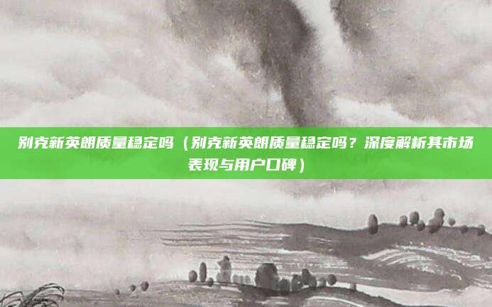 别克新英朗质量稳定吗（别克新英朗质量稳定吗？深度解析其市场表现与用户口碑）
