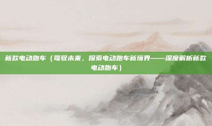 新款电动跑车（驾驭未来，探索电动跑车新境界——深度解析新款电动跑车）