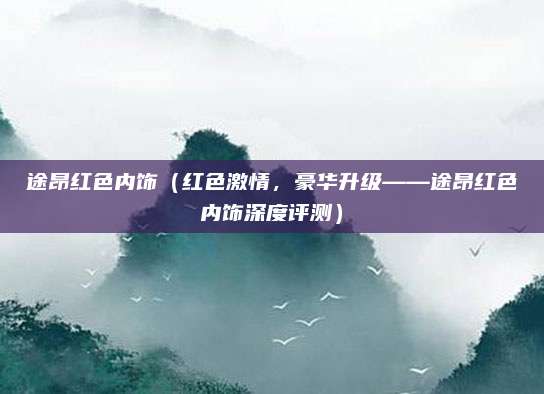途昂红色内饰（红色激情，豪华升级——途昂红色内饰深度评测）