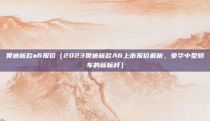奥迪新款a6报价（2023奥迪新款A6上市报价解析，豪华中型轿车的新标杆）