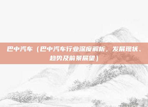 巴中汽车（巴中汽车行业深度解析，发展现状、趋势及前景展望）