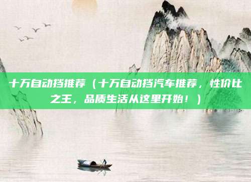十万自动挡推荐（十万自动挡汽车推荐，性价比之王，品质生活从这里开始！）
