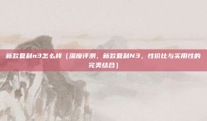 新款夏利n3怎么样（深度评测，新款夏利N3，性价比与实用性的完美结合）