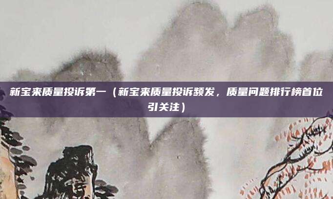 新宝来质量投诉第一（新宝来质量投诉频发，质量问题排行榜首位引关注）