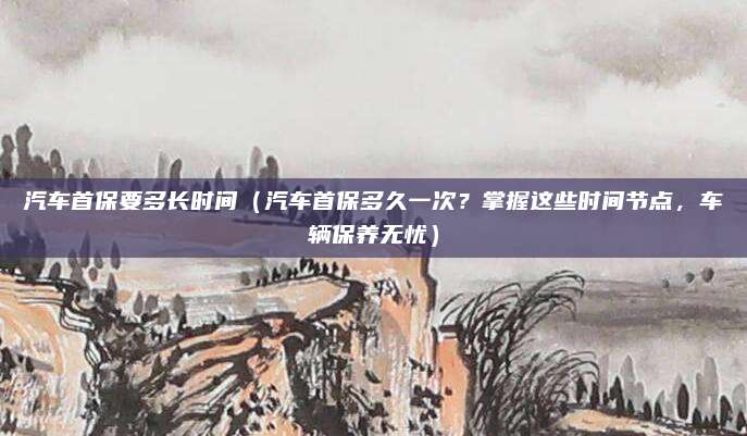 汽车首保要多长时间（汽车首保多久一次？掌握这些时间节点，车辆保养无忧）