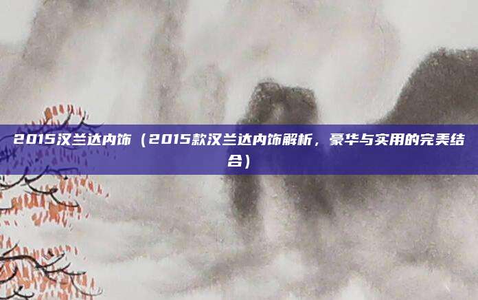 2015汉兰达内饰（2015款汉兰达内饰解析，豪华与实用的完美结合）