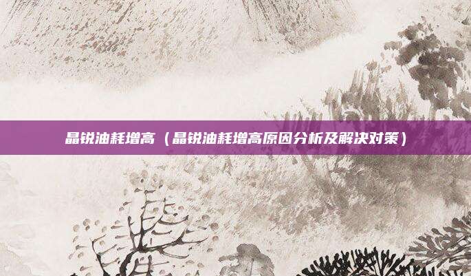 晶锐油耗增高（晶锐油耗增高原因分析及解决对策）