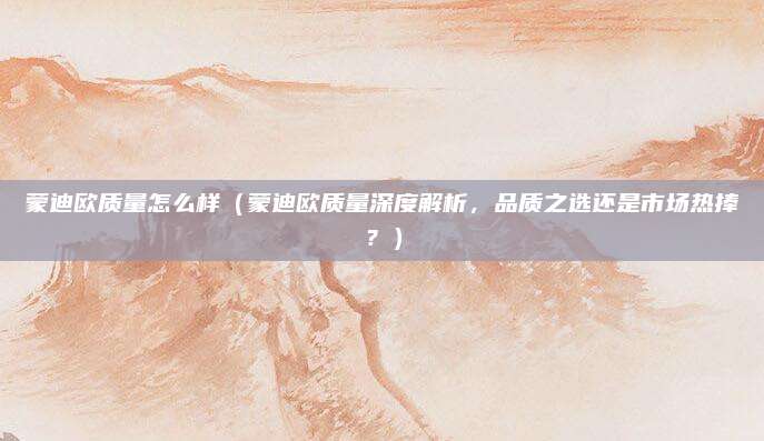 蒙迪欧质量怎么样（蒙迪欧质量深度解析，品质之选还是市场热捧？）