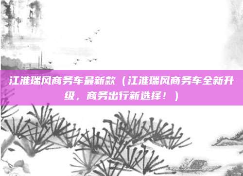 江淮瑞风商务车最新款（江淮瑞风商务车全新升级，商务出行新选择！）