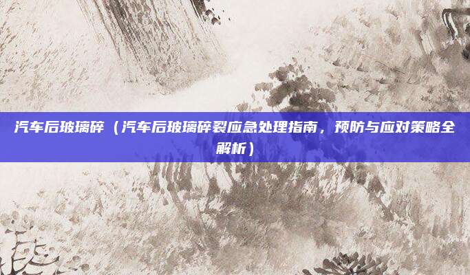 汽车后玻璃碎（汽车后玻璃碎裂应急处理指南，预防与应对策略全解析）