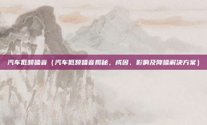 汽车低频噪音（汽车低频噪音揭秘，成因、影响及降噪解决方案）