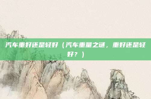 汽车重好还是轻好（汽车重量之谜，重好还是轻好？）