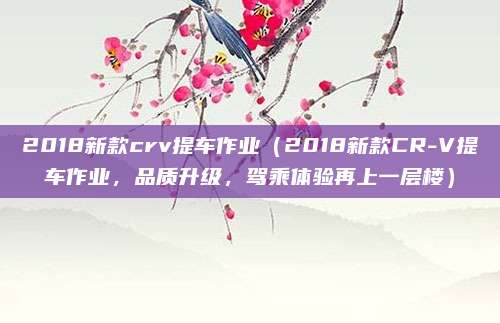 2018新款crv提车作业（2018新款CR-V提车作业，品质升级，驾乘体验再上一层楼）