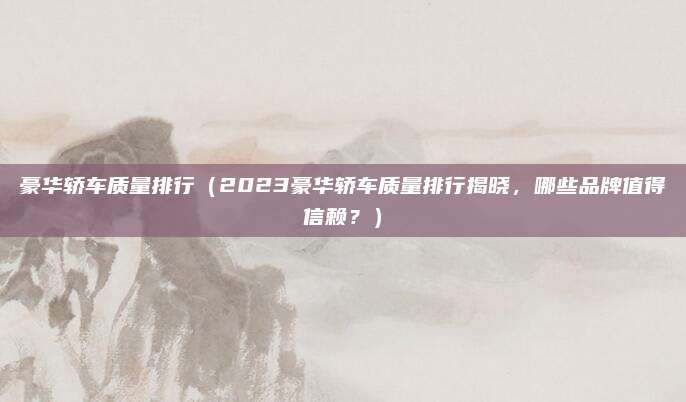 豪华轿车质量排行（2023豪华轿车质量排行揭晓，哪些品牌值得信赖？）