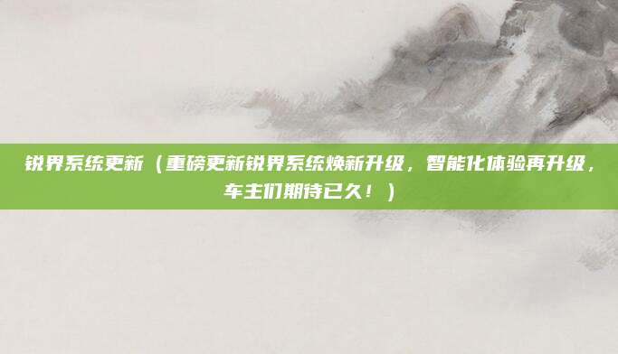 锐界系统更新（重磅更新锐界系统焕新升级，智能化体验再升级，车主们期待已久！）